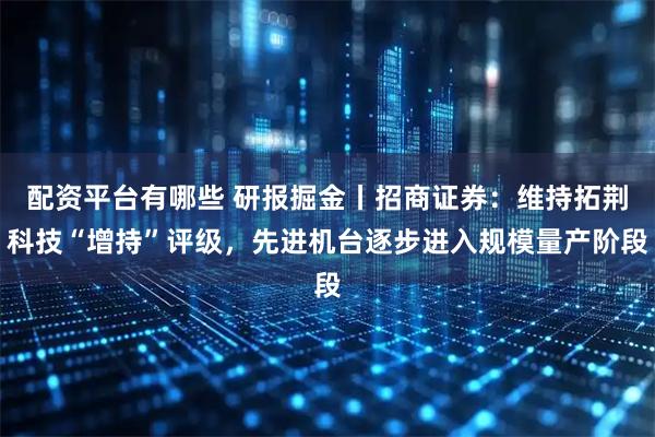 配资平台有哪些 研报掘金丨招商证券：维持拓荆科技“增持”评级，先进机台逐步进入规模量产阶段