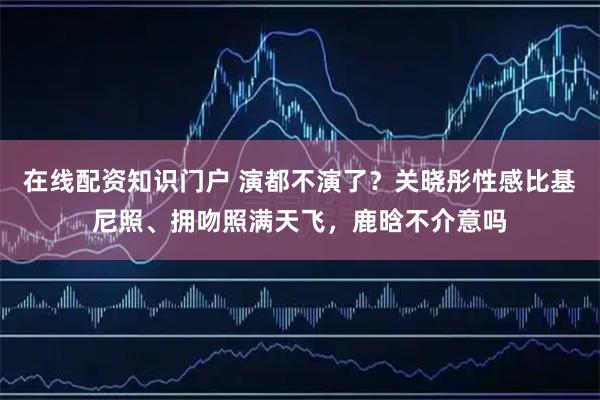 在线配资知识门户 演都不演了？关晓彤性感比基尼照、拥吻照满天飞，鹿晗不介意吗