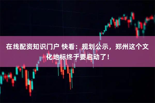 在线配资知识门户 快看：规划公示，郑州这个文化地标终于要启动了！