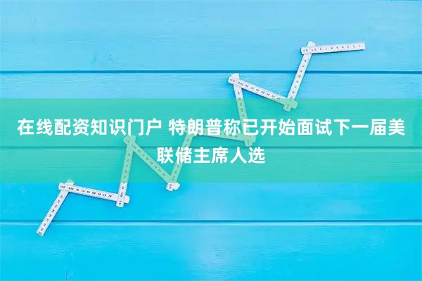 在线配资知识门户 特朗普称已开始面试下一届美联储主席人选